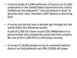 • A recent study of 1,646 professors of science at 21 elite
  universities in the United States found that only a third
  (549)chose the statement “ I do not believe in God” to
  describe their view. Therefore 1097 believe in the living
  God.

• A survey carried out over a decade ago through out the
  world reflect the following results:
  A poll of 2,200 UK citizen reveal 22% (484)believe In a
  personal God who created the world and hears prayers.
  But out of the 2,200 55% (1,210) prays casually.

• A survey of 10,000 people across 4 continents believe
  there is no God,(atheists) yet 30% (3,000) still prays.
 