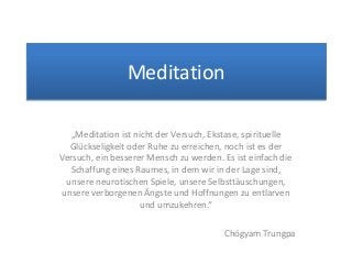 Meditation
„Meditation ist nicht der Versuch, Ekstase, spirituelle
Glückseligkeit oder Ruhe zu erreichen, noch ist es der
Versuch, ein besserer Mensch zu werden. Es ist einfach die
Schaffung eines Raumes, in dem wir in der Lage sind,
unsere neurotischen Spiele, unsere Selbsttäuschungen,
unsere verborgenen Ängste und Hoffnungen zu entlarven
und umzukehren.“
Chögyam Trungpa
 