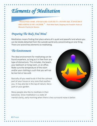 8 | P a g e 
Elements of Meditation 
Preparing The Body And Mind 
Meditation means finding that place where all is quiet and peaceful and where you can be totally detached from the outside world only concentrating on one thing. There are several key elements to meditating. 
The Environment 
The ideal environment for meditating can be found anywhere, as long as it is free from any type of distractions. This includes, the beach, your bedroom or living room, or an office. Make sure the temperature of the room and/or your clothing is such that you will not be too hot or too cold. 
Basically all you need to do it find the calmest part of your house or any zone that soothes you. It may also be in the lap of nature, like a park or your garden. 
Many people also like to meditate in their balconies. Since meditation is a state of mental clarity, early morning when there is less surround noise is better. 
"FEELINGS COME AND GO LIKE CLOUDS IN A WINDY SKY. CONSCIOUS BREATHING IS MY ANCHOR.” - Thich Nhat Hạnh, Stepping into Freedom: Rules of Monastic Practice for Novices  