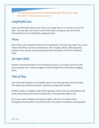 9 | P a g e 
Comfortable Seat 
Have a comfortable place to sit. Some use a yoga mat, or a cushion to sit on the floor. You can also use a chair or even the couch, as long as, you will not be distracted by an uncomfortable seating position. 
Focus 
One of the most important elements of meditation is to have the proper focus, this means that there can be no distractions. This includes, family, office personal, outside noise, phones and anything else that can distract from the meditative state. 
An Open Mind 
Another essential element in the meditative process is an open mind since the main purpose of it is allow thoughts to flow through the mind without judging them. 
Time of Day 
One of the best options is to mediate early in the morning when you first wake. This allows you set the mind with a positive and peaceful outlook. 
Another option is meditate right before going to sleep, this can help alleviate the stress and anxiety of the day and allow for a more peaceful night’s rest. 
Of course, some mediate morning and night, and even at random times throughout the day when they feel tension and need to find peace and relaxation. 
“A GOOD TRAVELLER IS ONE WHO KNOWS HOW TO TRAVEL WITH THE MIND.” - MICHAEL BASSEY JOHNSON  