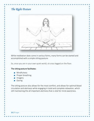 10 | P a g e 
The Right Posture 
While meditation does come in various forms, many forms can be started and accomplished with a simple sitting posture. 
So, once you are in your own quiet world, sit cross legged on the floor. 
The sitting posture facilitates: 
Mindfulness Proper breathing Imagery Gazing 
The sitting posture also allows for the most comfort, and allows for optimal blood circulation and alertness while engaging in total and complete relaxation, which still maintaining the all-important alertness that is vital for mind awareness. 
 