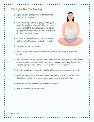 11 | P a g e 
The Perfect Pose And Breathing 
1. Use a cushion or yoga mat to for the most comfort on the floor. 
2. Cross your legs in front of you, and tilt your pelvis forward just a bit with the purpose of accentuating the natural curve of the spine. It’s a good idea to do this in front of a mirror until you master the pose. 
3. Position your head high so that it is aligned with the shoulders and the back is straight. 
4. Slightly tuck the chin inward. 
5. Relax the jaw, and other facial features, such as, the tongue, eyes, and brows. 
6. Rest your arms on your lap or knees. Palms can be open and laid up or down or you can cup the hands softly. No matter how you place your hands, they need to be supported so the shoulders do not feel any strain. 
7. Breathe deeply and naturally, and allow the chest and abs to rise and fall. 
8. Make sure your spine and shoulders move with you as you breathe. Take deep breaths into the chest area and open the chest completely. 
9. Allow yourself to relax completely while exhaling. 
10. You are now ready to meditate. 
 