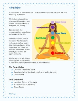 13 | P a g e 
The Chakras 
It is important to know about the 7 chakras in the body that travel from the groin to the top of the head. 
Meditation activates those chakras and heals every part of your system and keeps it energized and healthy. 
Each chakra is also represented by a special color as pictured on the right. 
The specific colors used to represent the chakras are red, orange, yellow, green, blue, indigo and violet. While meditating, it is important that you concentrate on any one of your chakras for optimum results. 
Where you focus will depend on your goals, as each chakra is associated with a different function, as detailed below. 
The Crown Chakra Location: Top of the head Associated with: Spirituality, will, and understanding. Color: Violet 
Third Eye Chakra Location: Center of the eyes Associated with: Intuition Color: Purple 
 