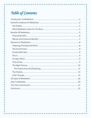 Table of Contents 
Introduction To Meditation ........................................................................................1 
Scientific Evidence On Meditation .............................................................................2 
The Studies ..............................................................................................................2 
What Meditation Does For The Brain .....................................................................3 
Benefits Of Meditation ...............................................................................................5 
Physical Benefits ......................................................................................................6 
Mental and Emotional Benefits ...............................................................................7 
Elements of Meditation ..............................................................................................8 
Preparing The Body And Mind ................................................................................8 
The Environment .....................................................................................................8 
Comfortable Seat ....................................................................................................9 
Focus .......................................................................................................................9 
An Open Mind .........................................................................................................9 
Time of Day .............................................................................................................9 
The Right Posture ................................................................................................. 10 
The Perfect Pose And Breathing ....................................................................... 11 
The Chakras .......................................................................................................... 13 
Color Therapy ....................................................................................................... 15 
18 Types of Meditation ........................................................................................... 16 
How To Meditate ..................................................................................................... 20 
The Time Commitment ............................................................................................ 21 
Conclusion ............................................................................................................... 22 
 