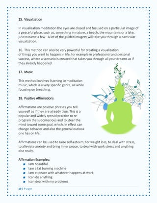 19 | P a g e 
15. Visualization 
In visualization meditation the eyes are closed and focused on a particular image of a peaceful place, such as, something in nature, a beach, the mountains or a lake, just to name a few. A lot of the guided imagery will take you through a particular visualization. 
16. This method can also be very powerful for creating a visualization 
of things you want to happen in life, for example in professional and personal success, where a scenario is created that takes you through all your dreams as if they already happened. 
17. Music 
This method involves listening to meditation music, which is a very specific genre, all while focusing on breathing. 
18. Positive Affirmations 
Affirmations are positive phrases you tell yourself as if they are already true. This is a popular and widely spread practice to re- program the subconscious and to steer the mind toward some goal, which, in effect can change behavior and also the general outlook one has on life. 
Affirmations can be used to raise self-esteem, for weight loss, to deal with stress, to alleviate anxiety and bring inner peace, to deal with work stress and anything else really. 
Affirmation Examples: I am beautiful I am a fat burning machine I am at peace with whatever happens at work I can do anything I can deal with my problems  