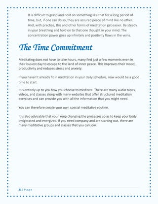21 | P a g e 
It is difficult to grasp and hold on something like that for a long period of time, but, if one can do so, they are assured peace of mind like no other. And, with practice, this and other forms of meditation get easier. Be steady in your breathing and hold on to that one thought in your mind. The concentration power goes up infinitely and positivity flows in the veins. 
The Time Commitment 
Meditating does not have to take hours, many find just a few moments even in their busiest day to escape to the land of inner peace. This improves their mood, productivity and reduces stress and anxiety. 
If you haven’t already fit in meditation in your daily schedule, now would be a good time to start. 
It is entirely up to you how you choose to meditate. There are many audio tapes, videos, and classes along with many websites that offer structured meditation exercises and can provide you with all the information that you might need. 
You can therefore create your own special meditative routine. 
It is also advisable that your keep changing the processes so as to keep your body invigorated and energized. If you need company and are starting out, there are many meditative groups and classes that you can join. 
 
