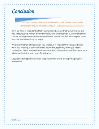 22 | P a g e 
Conclusion 
All in all, what is important is that you meditate because that will ultimately give you a fabulous life. Which method you use, with whom you do it, which color you choose, what you wear and whether you do it solo or couple it with yoga or other exercise forms is entirely up to you. 
Whatever method of meditation you choose, it is important to focus and enjoy what you’re doing. It doesn’t have to be perfect, especially when you’re still starting out. What matters is that you are able to relieve stress and feel better as a whole, which is the main goal of meditation. 
So go ahead and give yourself all the peace in the world through the power of meditation. 
“YOU ARE A COSMIC FLOWER. OM CHANTING IS THE PROCESS OF OPENING THE PSYCHIC PETALS OF THAT FLOWER.” - AMIT RAY, OM CHANTING AND MEDITATION 