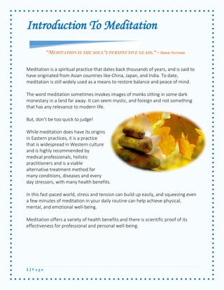 1 | P a g e 
Introduction To Meditation 
Meditation is a spiritual practice that dates back thousands of years, and is said to have originated from Asian countries like China, Japan, and India. To date, meditation is still widely used as a means to restore balance and peace of mind. 
The word meditation sometimes invokes images of monks sitting in some dark monestary in a land far away. It can seem mystic, and foreign and not something that has any relevance to modern life. 
But, don’t be too quick to judge! 
While meditation does have its origins in Eastern practices, it is a practice that is widespread in Western culture and is highly recommended by medical professionals, holistic practitioners and is a viable alternative treatment method for many conditions, diseases and every day stressors, with many health benefits. 
In this fast-paced world, stress and tension can build up easily, and squeezing even a few minutes of meditation in your daily routine can help achieve physical, mental, and emotional well-being. 
Meditation offers a variety of health benefits and there is scientific proof of its effectiveness for professional and personal well-being. 
"MEDITATION IS THE SOUL'S PERSPECTIVE GLASS." - OWEN FELTHAM  