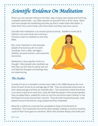 2 | P a g e 
Scientific Evidence On Meditation 
When you see a person sitting on the floor, legs crossed, eyes closed and humming a syllable rhythmically – you often wonder to yourself if this is all for show. More and more people are meditating and they say that it makes them feel better, it helps them focus and it helps calm them down and they may have a point. 
Consider that meditation is an ancient spiritual activity. Buddhist monks do it; Catholic nuns and monks do it and even Christians claim to meditate on the Holy Bible. 
But, more important is that everyday people all around you do it as well, including, moms, dads, teenagers, athletes, personal trainers, and corporate executives. 
Meditation is focusing the mind on a thought. Most people who meditate say that they use the time to calmly sort out and label the thoughts and feelings they are experiencing. 
The Studies 
A study of nuns in a Canadian convent was made in the 1990s because the nuns there all seem to live to an average age of 100. They are physically active even at their advanced age and they are mentally alert. The researchers noted that these nuns went to bed at an early hour, they ate food they grew in the convent garden, they scrubbed floors, walked for miles to visit the sick and to teach children in the farming community around their convent. They also did crossword puzzles, read, played musical instruments, sang, prayed and they meditated. 
Recently, a California university has completed a study of the benefits of meditation. The researchers found that when people undergo a stressful situation, a part of their brain goes on overdrive. When they breathe deeply and slowly and  