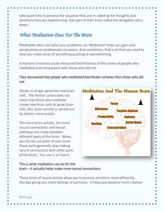 3 | P a g e 
take quiet time to process the situation they are in: labeling the thoughts and emotions they are experiencing, that part of their brain called the amygdala calms down. 
What Meditation Does For The Brain 
Meditation does not solve your problems, no. Meditation helps you gain new perspectives on problematic situations. And sometimes, that is all that you need to help you make sense of something puzzling or overwhelming. 
A Harvard University study measured the thickness of the cortex of people who meditated and compared it with those who did not. 
They discovered that people who meditated had thicker cortexes than those who did not. 
Adults no longer generate new brain cells. The thicker cortex does not mean that those who meditate create new brain cells or grow brain cells. But, brain activity is carried out by electric nerve pulses. 
The more brain activity, the more neural connections and neural pathways are made between different parts of the brain. When you do not use parts of your brain these parts generally stop making neural connections with other parts of the brain. You use it, or lose it. 
This is what meditation can do for the brain – it actually helps make more neural connections. 
These kinds of neural activity allow you to process emotions more efficiently, thereby giving you more feelings of calmness. It helps you become more creative  