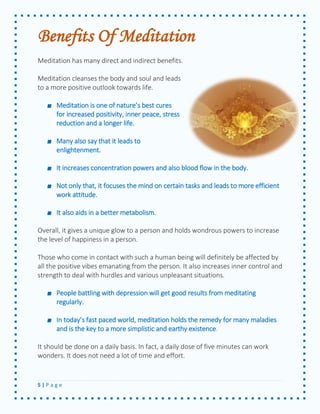 5 | P a g e 
Benefits Of Meditation 
Meditation has many direct and indirect benefits. 
Meditation cleanses the body and soul and leads to a more positive outlook towards life. 
Meditation is one of nature’s best cures for increased positivity, inner peace, stress reduction and a longer life. 
Many also say that it leads to enlightenment. 
It increases concentration powers and also blood flow in the body. 
Not only that, it focuses the mind on certain tasks and leads to more efficient work attitude. 
It also aids in a better metabolism. 
Overall, it gives a unique glow to a person and holds wondrous powers to increase the level of happiness in a person. 
Those who come in contact with such a human being will definitely be affected by all the positive vibes emanating from the person. It also increases inner control and strength to deal with hurdles and various unpleasant situations. 
People battling with depression will get good results from meditating regularly. In today’s fast paced world, meditation holds the remedy for many maladies and is the key to a more simplistic and earthy existence. 
It should be done on a daily basis. In fact, a daily dose of five minutes can work wonders. It does not need a lot of time and effort. 
 