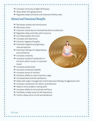 7 | P a g e 
 Increases immunity to fight off disease 
 Slows down the aging process 
 Regulates body hormones and improves fertility rates 
Mental and Emotional Benefits 
 Decreases anxiety and nervousness 
 Decreases stress 
 Improves mood due to increased serotonin production 
 Regulates sleep and helps with insomnia 
 Can help sharpen the mind 
 Increases self-awareness 
 Prevents negative thoughts 
 Promotes happiness by gaining a new perspective 
 Promotes feelings of independence and confidence 
 Increases creativity 
 Increases serotonin production in the brain which results in improved mood 
 Increases productivity 
 Increases emotional stability 
 Increases sense of intuition 
 Enhances ability to resist impulsive urges 
 Increased work and life satisfaction 
 Helps with anger management and to decrease feelings of aggression and 
 Increases compassion for others and tolerance 
 Helps to hone problem solving skills 
 Increases ability to concentrate and focus 
 Facilitates a deep sense of self-awareness 
 Instills a deep sense of self and wholeness 
 