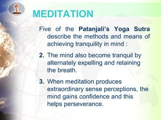 Five of the Patanjali’s Yoga Sutra
describe the methods and means of
achieving tranquility in mind :
2. The mind also become tranquil by
alternately expelling and retaining
the breath.
3. When meditation produces
extraordinary sense perceptions, the
mind gains confidence and this
helps perseverance.
MEDITATION
 