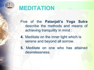Five of the Patanjali’s Yoga Sutra
describe the methods and means of
achieving tranquility in mind :
4. Meditate on the inner light which is
serene and beyond all sorrow.
5. Meditate on one who has attained
desirelessness.
MEDITATION
 