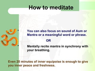 How to meditate
* You can also focus on sound of Aum or
Mantra or a meaningful word or phrase.
OR
* Mentally recite mantra in synchrony with
your breathing.
Even 20 minutes of inner equipoise is enough to give
you inner peace and freshness.
 