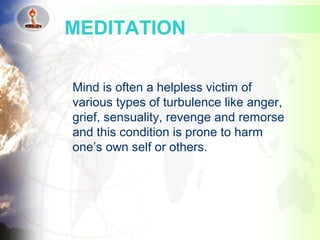 Mind is often a helpless victim of
various types of turbulence like anger,
grief, sensuality, revenge and remorse
and this condition is prone to harm
one’s own self or others.
MEDITATION
 