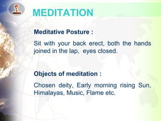 Meditative Posture :
Sit with your back erect, both the hands
joined in the lap, eyes closed.
Objects of meditation :
Chosen deity, Early morning rising Sun,
Himalayas, Music, Flame etc.
MEDITATION
 