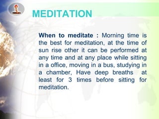 When to meditate : Morning time is
the best for meditation, at the time of
sun rise other it can be performed at
any time and at any place while sitting
in a office, moving in a bus, studying in
a chamber, Have deep breaths at
least for 3 times before sitting for
meditation.
MEDITATION
 