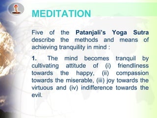 Five of the Patanjali’s Yoga Sutra
describe the methods and means of
achieving tranquility in mind :
1. The mind becomes tranquil by
cultivating attitude of (i) friendliness
towards the happy, (ii) compassion
towards the miserable, (iii) joy towards the
virtuous and (iv) indifference towards the
evil.
MEDITATION
 