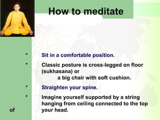 How to meditate
* Sit in a comfortable position.
* Classic posture is cross-legged on floor
(sukhasana) or
a big chair with soft cushion.
* Straighten your spine.
* Imagine yourself supported by a string
hanging from ceiling connected to the top
of your head.
 