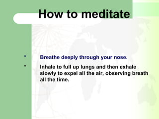 How to meditate
* Breathe deeply through your nose.
* Inhale to full up lungs and then exhale
slowly to expel all the air, observing breath
all the time.
 