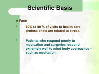 Scientific Basis
A Fact:
* 60% to 80 % of visits to health care
professionals are related to stress.
* Patients who respond poorly to
medication and surgeries respond
extremely well to mind body approaches –
such as meditation.
 