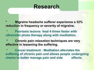 Research
* Migraine headache sufferer experience a 32%
reduction in frequency or severity of migraine.
* Psoriasis lesions heal 4 times faster with
ultraviolet photo therapy along with meditation.
* Chronic pain relaxation techniques are very
effective in lessening the suffering.
* Cancer treatment : Meditation alleviates the
suffering of chronic pain and allows people undergoing
chemo to better manage pain and side effects.
 