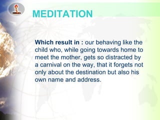 Which result in : our behaving like the
child who, while going towards home to
meet the mother, gets so distracted by
a carnival on the way, that it forgets not
only about the destination but also his
own name and address.
MEDITATION
 