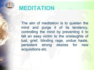 The aim of meditation is to quieten the
mind and purge it of its tendency,
controlling the mind by preventing it to
fall an easy victim to the onslaughts of
lust, grief, blinding rage, undue haste,
persistent strong desires for new
acquisitions etc.
MEDITATION
 