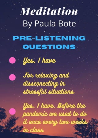 Meditation
By Paula Bote
Yes, I have
Pre-listening
questions
For relaxing and
dissconecting in
stressful situations
Yes, I have. Before the
pandemic we used to do
it once every two weeks
in class
 