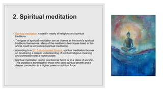 2. Spiritual meditation
◦ Spiritual meditation is used in nearly all religions and spiritual
traditions.
◦ The types of spiritual meditation are as diverse as the world’s spiritual
traditions themselves. Many of the meditation techniques listed in this
article could be considered spiritual meditation.
◦ According to a 2017 study trusted Source, spiritual meditation focuses
on developing a deeper understanding of spiritual/religious meaning
and connection with a higher power.
◦ Spiritual meditation can be practiced at home or in a place of worship.
This practice is beneficial for those who seek spiritual growth and a
deeper connection to a higher power or spiritual force.
 