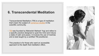 6. Transcendental Meditation
◦ Transcendental Meditation (TM) is a type of meditation
that’s been the subject of numerous studies in the
scientific community.
◦ TM was founded by Maharishi Mahesh Yogi and refers to
a specific practice designed to quiet the mind and induce
a state of calm and peace. It involves the use of mantras
and is best taught by a certified TM practitioner.
◦ This practice is for those who want an accessible
approach to the depth that meditation offers.
 