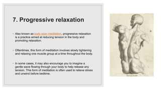 7. Progressive relaxation
◦ Also known as body scan meditation, progressive relaxation
is a practice aimed at reducing tension in the body and
promoting relaxation.
◦ Oftentimes, this form of meditation involves slowly tightening
and relaxing one muscle group at a time throughout the body.
◦ In some cases, it may also encourage you to imagine a
gentle wave flowing through your body to help release any
tension. This form of meditation is often used to relieve stress
and unwind before bedtime.
 