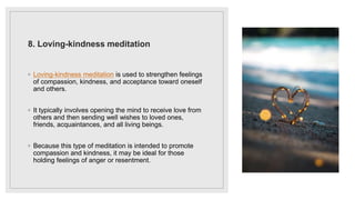 8. Loving-kindness meditation
◦ Loving-kindness meditation is used to strengthen feelings
of compassion, kindness, and acceptance toward oneself
and others.
◦ It typically involves opening the mind to receive love from
others and then sending well wishes to loved ones,
friends, acquaintances, and all living beings.
◦ Because this type of meditation is intended to promote
compassion and kindness, it may be ideal for those
holding feelings of anger or resentment.
 