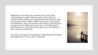 Meditation can help you to lower your stress level,
understand your pain, improve your focus, learn to
connect better (both with yourself and with others), and
reduce your brain chatter. While those aren’t the “goals”
of meditation, they are positive side effects of learning to
connect to your body and quiet your mind effectively.
Mindfulness, on the other hand, gives you the ability to
learn how you really feel.
So, what is the goal of meditation? Developing this ability
and applying it to your day-to-day life.
 