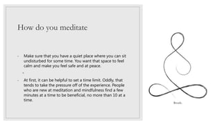 How do you meditate
- Make sure that you have a quiet place where you can sit
undisturbed for some time. You want that space to feel
calm and make you feel safe and at peace.
◦
- At first, it can be helpful to set a time limit. Oddly, that
tends to take the pressure off of the experience. People
who are new at meditation and mindfulness find a few
minutes at a time to be beneficial, no more than 10 at a
time.
 
