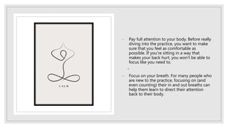 - Pay full attention to your body. Before really
diving into the practice, you want to make
sure that you feel as comfortable as
possible. If you’re sitting in a way that
makes your back hurt, you won’t be able to
focus like you need to.
◦
- Focus on your breath. For many people who
are new to the practice, focusing on (and
even counting) their in and out breaths can
help them learn to direct their attention
back to their body.
 