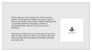 - Notice what your mind is doing. Your mind is going to
wander, and thoughts and feelings are going to pop up.
That’s a normal part of the process. Instead of getting mad
or frustrated, label those thoughts as “thinking,”
acknowledge them, and return your focus to your
breathing.
◦
- Ease back into reality. Once your timer goes off, don’t hop
right up. Take a second to return to your body, take stock
of how you feel both physically and mentally, and slowly
open your eyes.
 