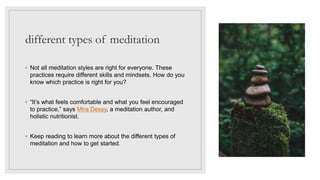 different types of meditation
◦ Not all meditation styles are right for everyone. These
practices require different skills and mindsets. How do you
know which practice is right for you?
◦ “It’s what feels comfortable and what you feel encouraged
to practice,” says Mira Dessy, a meditation author, and
holistic nutritionist.
◦ Keep reading to learn more about the different types of
meditation and how to get started.
 