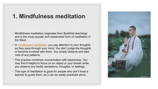 1. Mindfulness meditation
◦ Mindfulness meditation originates from Buddhist teachings
and is the most popular and researched form of meditation in
the West.
◦ In mindfulness meditation, you pay attention to your thoughts
as they pass through your mind. You don’t judge the thoughts
or become involved with them. You simply observe and take
note of any patterns.
◦ This practice combines concentration with awareness. You
may find it helpful to focus on an object or your breath while
you observe any bodily sensations, thoughts, or feelings.
◦ This type of meditation is good for people who don’t have a
teacher to guide them, as it can be easily practiced alone.
 