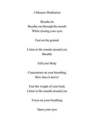 3 Minutes Meditation
Breathe In
Breathe out through the mouth
While closing your eyes
Feet on the ground
Listen to the sounds around you
Breathe
Fell your Body
Concentrate on your breathing
How does it move?
Feel the weight of your body
Listen to the sounds around you
Focus on your breathing
Open your eyes
 