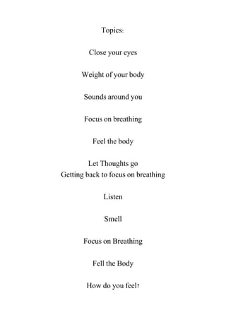 Topics:
Close your eyes
Weight of your body
Sounds around you
Focus on breathing
Feel the body
Let Thoughts go
Getting back to focus on breathing
Listen
Smell
Focus on Breathing
Fell the Body
How do you feel?
 
