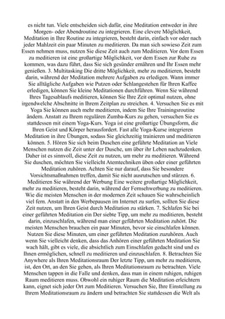 es nicht tun. Viele entscheiden sich dafür, eine Meditation entweder in ihre
Morgen- oder Abendroutine zu integrieren. Eine clevere Möglichkeit,
Meditation in Ihre Routine zu integrieren, besteht darin, einfach vor oder nach
jeder Mahlzeit ein paar Minuten zu meditieren. Da man sich sowieso Zeit zum
Essen nehmen muss, nutzen Sie diese Zeit auch zum Meditieren. Vor dem Essen
zu meditieren ist eine großartige Möglichkeit, vor dem Essen zur Ruhe zu
kommen, was dazu führt, dass Sie sich gesünder ernähren und Ihr Essen mehr
genießen. 3. Multitasking Die dritte Möglichkeit, mehr zu meditieren, besteht
darin, während der Meditation mehrere Aufgaben zu erledigen. Wann immer
Sie alltägliche Aufgaben wie Putzen oder Schlangestehen für Ihren Kaffee
erledigen, können Sie kleine Meditationen durchführen. Wenn Sie während
Ihres Tagesablaufs meditieren, können Sie Ihre Zeit optimal nutzen, ohne
irgendwelche Abschnitte in Ihrem Zeitplan zu streichen. 4. Versuchen Sie es mit
Yoga Sie können auch mehr meditieren, indem Sie Ihre Trainingsroutine
ändern. Anstatt zu Ihrem regulären Zumba-Kurs zu gehen, versuchen Sie es
stattdessen mit einem Yoga-Kurs. Yoga ist eine großartige Übungsform, die
Ihren Geist und Körper herausfordert. Fast alle Yoga-Kurse integrieren
Meditation in ihre Übungen, sodass Sie gleichzeitig trainieren und meditieren
können. 5. Hören Sie sich beim Duschen eine geführte Meditation an Viele
Menschen nutzen die Zeit unter der Dusche, um über ihr Leben nachzudenken.
Daher ist es sinnvoll, diese Zeit zu nutzen, um mehr zu meditieren. Während
Sie duschen, möchten Sie vielleicht Atemtechniken üben oder einer geführten
Meditation zuhören. Achten Sie nur darauf, dass Sie besondere
Vorsichtsmaßnahmen treffen, damit Sie nicht ausrutschen und stürzen. 6.
Meditieren Sie während der Werbung Eine weitere großartige Möglichkeit,
mehr zu meditieren, besteht darin, während der Fernsehwerbung zu meditieren.
Wie die meisten Menschen in der modernen Zeit schauen Sie wahrscheinlich
viel fern. Anstatt in den Werbepausen im Internet zu surfen, sollten Sie diese
Zeit nutzen, um Ihren Geist durch Meditation zu stärken. 7. Schlafen Sie bei
einer geführten Meditation ein Der siebte Tipp, um mehr zu meditieren, besteht
darin, einzuschlafen, während man einer geführten Meditation zuhört. Die
meisten Menschen brauchen ein paar Minuten, bevor sie einschlafen können.
Nutzen Sie diese Minuten, um einer geführten Meditation zuzuhören. Auch
wenn Sie vielleicht denken, dass das Anhören einer geführten Meditation Sie
wach hält, gibt es viele, die absichtlich zum Einschlafen gedacht sind und es
Ihnen ermöglichen, schnell zu meditieren und einzuschlafen. 8. Betrachten Sie
Anywhere als Ihren Meditationsraum Der letzte Tipp, um mehr zu meditieren,
ist, den Ort, an den Sie gehen, als Ihren Meditationsraum zu betrachten. Viele
Menschen tappen in die Falle und denken, dass man in einem ruhigen, ruhigen
Raum meditieren muss. Obwohl ein ruhiger Raum die Meditation erleichtern
kann, eignet sich jeder Ort zum Meditieren. Versuchen Sie, Ihre Einstellung zu
Ihrem Meditationsraum zu ändern und betrachten Sie stattdessen die Welt als
 