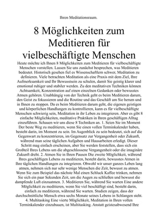 Ihren Meditationsraum.
8 Möglichkeiten zum
Meditieren für
vielbeschäftigte Menschen
Heute möchte ich Ihnen 8 Möglichkeiten zum Meditieren für vielbeschäftigte
Menschen vorstellen. Lassen Sie uns zunächst besprechen, was Meditieren
bedeutet. Historisch gesehen fiel es Wissenschaftlern schwer, Meditation zu
definieren. Viele betrachten Meditation als eine Praxis mit dem Ziel, Ihre
Aufmerksamkeit und Ihr Bewusstsein zu schulen, damit Sie geistig klarer und
emotional ruhiger und stabiler werden. Zu den meditativen Techniken können
Achtsamkeit, Konzentration auf einen einzelnen Gedanken oder bewusstes
Atmen gehören. Unabhängig von der Technik geht es beim Meditieren darum,
den Geist zu fokussieren und die Routine und das Geschäft um Sie herum und
in Ihnen zu stoppen. Da es beim Meditieren darum geht, die eigenen geistigen
und körperlichen Handlungen zu kontrollieren, kann es für vielbeschäftigte
Menschen schwierig sein, Meditation in ihr Leben zu integrieren. Aber es gibt 8
einfache Möglichkeiten, meditative Praktiken in Ihren geschäftigen Alltag
einzuführen. Schauen wir uns diese 8 Techniken an. 1. Seien Sie im Moment
Der beste Weg zu meditieren, wenn Sie einen vollen Terminkalender haben,
besteht darin, im Moment zu sein. Im Augenblick zu sein bedeutet, sich auf die
Gegenwart zu konzentrieren, im Gegensatz zur Vergangenheit oder Zukunft,
während man seine täglichen Aufgaben und Hausarbeiten erledigt. Dieser
Schritt mag einfach erscheinen, aber Sie werden feststellen, dass sich ein
Großteil Ihres Lebens um die abgeschlossene Vergangenheit oder die imaginäre
Zukunft dreht. 2. Atmen Sie in Ihren Pausen Die zweite Möglichkeit, während
Ihres geschäftigen Lebens zu meditieren, besteht darin, bewusstes Atmen in
Ihre täglichen Handlungen zu integrieren. Obwohl wir unser ganzes Leben lang
atmen, nehmen sich nur sehr wenige Menschen die Zeit, bewusst zu atmen.
Wenn Sie zum Beispiel das nächste Mal einen Schluck Kaffee trinken, nehmen
Sie sich ein paar Sekunden Zeit, um die Augen zu schließen und bewusst die
dampfende Luft einzuatmen. 3. Meditieren Sie, während Sie warten Eine andere
Möglichkeit zu meditieren, wenn Sie viel beschäftigt sind, besteht darin,
einfach zu meditieren, während Sie warten. Studien zeigen, dass der
durchschnittliche Mensch etwa sechs Monate seines Lebens in Schlangen steht.
4. Multitasking Eine vierte Möglichkeit, Meditation in Ihren vollen
Terminkalender einzubauen, ist Multitasking. Anstatt geistesabwesend Ihre
 