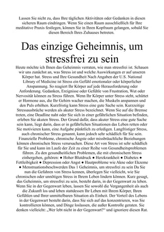 Lassen Sie nicht zu, dass Ihre täglichen Aktivitäten oder Gedanken in diesen
sicheren Raum eindringen. Wenn Sie einen Raum ausschließlich für Ihre
meditative Praxis festlegen, können Sie in Ihren Kopfraum gelangen, sobald Sie
diesen Bereich Ihres Zuhauses betreten.
Das einzige Geheimnis, um
stressfrei zu sein
Heute möchte ich Ihnen das Geheimnis verraten, wie man stressfrei ist. Schauen
wir uns zunächst an, was Stress ist und welche Auswirkungen er auf unseren
Körper hat. Stress und Ihre Gesundheit Nach Angaben der U.S. National
Library of Medicine ist Stress ein Gefühl emotionaler oder körperlicher
Anspannung. So reagiert Ihr Körper auf jede Herausforderung oder
Anforderung. Gedanken, Ereignisse oder Gefühle von Frustration, Wut oder
Nervosität können zu Stress führen. Wenn Ihr Körper unter Stress steht, schüttet
er Hormone aus, die Ihr Gehirn wacher machen, die Muskeln anspannen und
den Puls erhöhen. Kurzfristig kann Stress eine gute Sache sein. Kurzzeitige
Stressausbrüche werden als akuter Stress bezeichnet. Wenn Sie auf die Bremse
treten, eine Deadline naht oder Sie sich in einer gefährlichen Situation befinden,
erleben Sie akuten Stress. Der Grund dafür, dass akuter Stress eine gute Sache
sein kann, liegt darin, dass er in gefährlichen Situationen das Leben retten oder
Sie motivieren kann, eine Aufgabe pünktlich zu erledigen. Langfristiger Stress,
auch chronischer Stress genannt, kann jedoch sehr schädlich für Sie sein.
Finanzielle Probleme, chronische Ängste oder missbräuchliche Beziehungen
können chronischen Stress verursachen. Diese Art von Stress ist sehr schädlich
für Sie und kann im Laufe der Zeit zu einer Reihe von Gesundheitsproblemen
führen. Zu den gesundheitlichen Problemen, die mit chronischem Stress
einhergehen, gehören: ● Hoher Blutdruck ● Herzkrankheit ● Diabetes ●
Fettleibigkeit ● Depression oder Angst ● Hautprobleme wie Akne oder Ekzeme
● Menstruationsbeschwerden Das 1 Geheimnis, um stressfrei zu sein Da Sie
nun die Gefahren von Stress kennen, überlegen Sie vielleicht, wie Sie
chronischen oder unnötigen Stress in Ihrem Leben lindern können. Kurz gesagt,
das Geheimnis, um stressfrei zu sein, besteht darin, in der Gegenwart zu leben.
Wenn Sie in der Gegenwart leben, lassen Sie sowohl die Vergangenheit als auch
die Zukunft los und leben stattdessen Ihr Leben mit Ihrem Körper, Ihren
Gefühlen und Ihrer unmittelbaren Situation als Einheit. Der Vorteil des Lebens
in der Gegenwart besteht darin, dass Sie sich auf das konzentrieren, was Sie
kontrollieren können, und Dinge loslassen, die außer Kontrolle geraten. Sie
denken vielleicht: „Wer lebt nicht in der Gegenwart?“ und ignoriere diesen Rat.
 