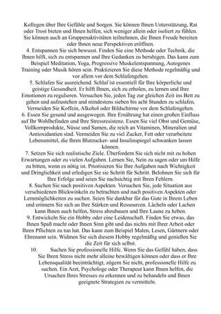 Kollegen über Ihre Gefühle und Sorgen. Sie können Ihnen Unterstützung, Rat
oder Trost bieten und Ihnen helfen, sich weniger allein oder isoliert zu fühlen.
Sie können auch an Gruppenaktivitäten teilnehmen, die Ihnen Freude bereiten
oder Ihnen neue Perspektiven eröffnen.
4. Entspannen Sie sich bewusst. Finden Sie eine Methode oder Technik, die
Ihnen hilft, sich zu entspannen und Ihre Gedanken zu beruhigen. Das kann zum
Beispiel Meditation, Yoga, Progressive Muskelentspannung, Autogenes
Training oder Musik hören sein. Praktizieren Sie diese Methode regelmäßig und
vor allem vor dem Schlafengehen.
5. Schlafen Sie ausreichend. Schlaf ist essentiell für Ihre körperliche und
geistige Gesundheit. Er hilft Ihnen, sich zu erholen, zu lernen und Ihre
Emotionen zu regulieren. Versuchen Sie, jeden Tag zur gleichen Zeit ins Bett zu
gehen und aufzustehen und mindestens sieben bis acht Stunden zu schlafen.
Vermeiden Sie Koffein, Alkohol oder Bildschirme vor dem Schlafengehen.
6. Essen Sie gesund und ausgewogen. Ihre Ernährung hat einen großen Einfluss
auf Ihr Wohlbefinden und Ihre Stressresistenz. Essen Sie viel Obst und Gemüse,
Vollkornprodukte, Nüsse und Samen, die reich an Vitaminen, Mineralien und
Antioxidantien sind. Vermeiden Sie zu viel Zucker, Fett oder verarbeitete
Lebensmittel, die Ihren Blutzucker- und Insulinspiegel schwanken lassen
können.
7. Setzen Sie sich realistische Ziele. Überfordern Sie sich nicht mit zu hohen
Erwartungen oder zu vielen Aufgaben. Lernen Sie, Nein zu sagen oder um Hilfe
zu bitten, wenn es nötig ist. Priorisieren Sie Ihre Aufgaben nach Wichtigkeit
und Dringlichkeit und erledigen Sie sie Schritt für Schritt. Belohnen Sie sich für
Ihre Erfolge und seien Sie nachsichtig mit Ihren Fehlern.
8. Suchen Sie nach positiven Aspekten. Versuchen Sie, jede Situation aus
verschiedenen Blickwinkeln zu betrachten und nach positiven Aspekten oder
Lernmöglichkeiten zu suchen. Seien Sie dankbar für das Gute in Ihrem Leben
und erinnern Sie sich an Ihre Stärken und Ressourcen. Lächeln oder Lachen
kann Ihnen auch helfen, Stress abzubauen und Ihre Laune zu heben.
9. Entwickeln Sie ein Hobby oder eine Leidenschaft. Finden Sie etwas, das
Ihnen Spaß macht oder Ihnen Sinn gibt und das nichts mit Ihrer Arbeit oder
Ihren Pflichten zu tun hat. Das kann zum Beispiel Malen, Lesen, Gärtnern oder
Ehrenamt sein. Widmen Sie sich diesem Hobby regelmäßig und genießen Sie
die Zeit für sich selbst.
10. Suchen Sie professionelle Hilfe. Wenn Sie das Gefühl haben, dass
Sie Ihren Stress nicht mehr alleine bewältigen können oder dass er Ihre
Lebensqualität beeinträchtigt, zögern Sie nicht, professionelle Hilfe zu
suchen. Ein Arzt, Psychologe oder Therapeut kann Ihnen helfen, die
Ursachen Ihres Stresses zu erkennen und zu behandeln und Ihnen
geeignete Strategien zu vermitteln.
 