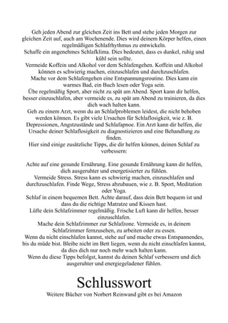Geh jeden Abend zur gleichen Zeit ins Bett und stehe jeden Morgen zur
gleichen Zeit auf, auch am Wochenende. Dies wird deinem Körper helfen, einen
regelmäßigen Schlafrhythmus zu entwickeln.
Schaffe ein angenehmes Schlafklima. Dies bedeutet, dass es dunkel, ruhig und
kühl sein sollte.
Vermeide Koffein und Alkohol vor dem Schlafengehen. Koffein und Alkohol
können es schwierig machen, einzuschlafen und durchzuschlafen.
Mache vor dem Schlafengehen eine Entspannungsroutine. Dies kann ein
warmes Bad, ein Buch lesen oder Yoga sein.
Übe regelmäßig Sport, aber nicht zu spät am Abend. Sport kann dir helfen,
besser einzuschlafen, aber vermeide es, zu spät am Abend zu trainieren, da dies
dich wach halten kann.
Geh zu einem Arzt, wenn du an Schlafproblemen leidest, die nicht behoben
werden können. Es gibt viele Ursachen für Schlaflosigkeit, wie z. B.
Depressionen, Angstzustände und Schlafapnoe. Ein Arzt kann dir helfen, die
Ursache deiner Schlaflosigkeit zu diagnostizieren und eine Behandlung zu
finden.
Hier sind einige zusätzliche Tipps, die dir helfen können, deinen Schlaf zu
verbessern:
Achte auf eine gesunde Ernährung. Eine gesunde Ernährung kann dir helfen,
dich ausgeruhter und energetisierter zu fühlen.
Vermeide Stress. Stress kann es schwierig machen, einzuschlafen und
durchzuschlafen. Finde Wege, Stress abzubauen, wie z. B. Sport, Meditation
oder Yoga.
Schlaf in einem bequemen Bett. Achte darauf, dass dein Bett bequem ist und
dass du die richtige Matratze und Kissen hast.
Lüfte dein Schlafzimmer regelmäßig. Frische Luft kann dir helfen, besser
einzuschlafen.
Mache dein Schlafzimmer zur Schlafzone. Vermeide es, in deinem
Schlafzimmer fernzusehen, zu arbeiten oder zu essen.
Wenn du nicht einschlafen kannst, stehe auf und mache etwas Entspannendes,
bis du müde bist. Bleibe nicht im Bett liegen, wenn du nicht einschlafen kannst,
da dies dich nur noch mehr wach halten kann.
Wenn du diese Tipps befolgst, kannst du deinen Schlaf verbessern und dich
ausgeruhter und energiegeladener fühlen.
Schlusswort
Weitere Bücher von Norbert Reinwand gibt es bei Amazon
 