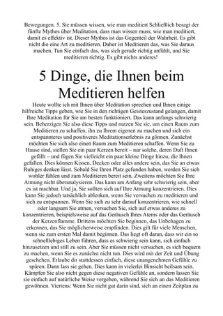 Bewegungen. 5. Sie müssen wissen, wie man meditiert Schließlich besagt der
fünfte Mythos über Meditation, dass man wissen muss, wie man meditiert,
damit es effektiv ist. Dieser Mythos ist das Gegenteil der Wahrheit. Es gibt
nicht die eine Art zu meditieren. Daher ist Meditieren das, was Sie daraus
machen. Tun Sie einfach das, was sich gerade richtig anfühlt, und Sie
meditieren richtig. Es gibt nichts anderes!
5 Dinge, die Ihnen beim
Meditieren helfen
Heute wollte ich mit Ihnen über Meditation sprechen und Ihnen einige
hilfreiche Tipps geben, wie Sie in den richtigen Geisteszustand gelangen, damit
Ihre Meditation für Sie am besten funktioniert. Das kann anfangs schwierig
sein. Beherzigen Sie also diese Tipps und nutzen Sie sie, um einen Raum zum
Meditieren zu schaffen, ihn zu Ihrem eigenen zu machen und sich ein
entspannteres und positiveres Meditationserlebnis zu gönnen. Zunächst
möchten Sie sich also einen Raum zum Meditieren schaffen. Wenn Sie zu
Hause sind, stellen Sie ein paar Kerzen bereit – nur solche, deren Duft Ihnen
gefällt – und fügen Sie vielleicht ein paar kleine Dinge hinzu, die Ihnen
gefallen. Dies können Kissen, Decken oder alles andere sein, das Sie an etwas
Ruhiges denken lässt. Sobald Sie Ihren Platz gefunden haben, werden Sie sich
wohler fühlen und zum Meditieren bereit sein. Zweitens möchten Sie Ihre
Atmung nicht überanalysieren. Das kann am Anfang sehr schwierig sein, aber
es ist machbar. Und ja, Sie sollten sich auf Ihre Atmung konzentrieren. Dies
kann Sie jedoch tatsächlich ablenken, wenn Sie versuchen zu meditieren und
sich zu entspannen. Wenn Sie sich zu sehr darauf konzentrieren, wie schnell
oder langsam Sie atmen, versuchen Sie, sich auf etwas anderes zu
konzentrieren, beispielsweise auf das Geräusch Ihres Atems oder das Geräusch
der Kerzenflamme. Drittens möchten Sie beginnen, das Unbehagen zu
erkennen, das Sie möglicherweise empfinden. Dies gilt für viele Menschen,
wenn sie zum ersten Mal damit beginnen. Das liegt oft daran, dass wir ein so
schnelllebiges Leben führen, dass es schwierig sein kann, sich einfach
hinzusetzen und still zu sein. Aber Sie müssen nicht versuchen, es sich bequem
zu machen, wenn Sie es zunächst nicht tun. Dies wird mit der Zeit und Übung
geschehen. Erlaube dir stattdessen einfach, diese unangenehmen Gefühle zu
spüren. Dann lass sie gehen. Dies kann in vielerlei Hinsicht heilsam sein.
Kämpfen Sie also nicht gegen diese negativen Gefühle an, sondern lassen Sie
sie einfach auf natürliche Weise vergehen, während Sie sich an das Meditieren
gewöhnen. Viertens: Wenn Sie nicht gut darin sind, sich an einen Zeitplan zu
 