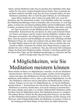 halten, und das Meditieren jeden Tag zur gleichen Zeit stattfinden sollte, dann
suchen Sie sich einen verantwortungsbewussten Partner. Dies ist jemand, der
mit Ihnen meditiert und dafür sorgt, dass Sie keine Ausreden finden, mit dem
Meditieren aufzuhören. Dies ist nicht für jeden hilfreich, da viele Menschen
gerne alleine meditieren, aber es kann eine große Hilfe sein, wenn Sie
feststellen, dass Sie inkonsistent werden. Und schließlich sollten Sie versuchen,
Ihre Meditationserfahrungen nicht zu beurteilen oder zu bewerten. Es wird Tage
geben, an denen Sie sich danach großartig fühlen und das Gefühl haben, Erfolg
zu haben, an anderen lassen Sie sich jedoch leicht ablenken oder hören vorzeitig
auf. Egal was passiert, bei der Meditation geht es um Entspannung und
Achtsamkeit. Konzentrieren Sie sich darauf, wie diese auch in kleinen Dosen
von Nutzen sein können, und Sie werden nicht das Bedürfnis verspüren, Ihre
Sitzungen zu beurteilen. Am Anfang kann dies sehr schwierig sein, vor allem
dann, wenn Sie gestresst und beschäftigter als normal sind. Allerdings erfordert
Meditation Übung. Sie werden sich zunächst nicht gut dabei fühlen, aber wenn
Sie dabei bleiben, können Sie alle Vorteile nutzen, ohne zu urteilen oder sich
unwohl zu fühlen. Versuchen Sie einfach, diese Dinge beiseite zu legen und
erlauben Sie sich, in Ruhe zu meditieren. Nun, das sind meine fünf wichtigsten
Dinge, die Ihnen beim Meditieren helfen. Ich hoffe, es hat Ihnen gefallen und
Sie nutzen diese Tipps, um Ihre Meditationserfahrungen zu verbessern und Ihre
positive Energie jeden Tag aufs Neue zu steigern.
4 Möglichkeiten, wie Sie
Meditation meistern können
Heute möchte ich Ihnen vier Möglichkeiten vorstellen, wie Sie die Meditation
meistern können. Aber bevor ich darauf eingehe, möchte ich die Gelegenheit
nutzen und sagen, dass Meditation ein Prozess und kein Ziel ist. Je mehr Sie
meditieren, desto einfacher wird es. Aber es gibt immer Möglichkeiten, wie Sie
Ihre Meditation verbessern und als Individuum und Meditierender wachsen
können. Schauen wir uns nun vier Möglichkeiten an, wie Sie die Meditation
meistern können. 1. Konzentrieren Sie sich auf Ihre Atmung Der erste Weg, die
Meditation zu meistern, besteht darin, sich auf die Atmung zu konzentrieren.
Wir atmen ständig, meist ohne es zu merken. Während Ihrer Meditation sollten
Sie Ihren Atem als Möglichkeit nutzen, Ihre Meditation bewusst zu verankern.
Mit anderen Worten: Nutzen Sie Ihre physiologischen Prozesse, um das Beste
aus Ihrer Meditation herauszuholen. Die Konzentration auf Ihre Atmung wird
Ihnen aus vielen Gründen dabei helfen, die Meditation zu meistern. Erstens ist
die Atmung gut für Ihren Körper. Es baut Stress ab, lindert Schmerzen,
 
