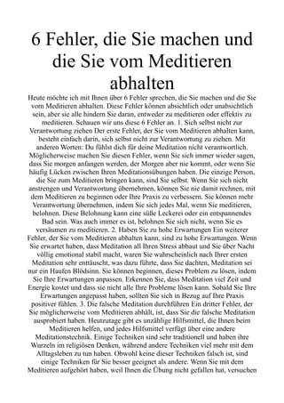 6 Fehler, die Sie machen und
die Sie vom Meditieren
abhalten
Heute möchte ich mit Ihnen über 6 Fehler sprechen, die Sie machen und die Sie
vom Meditieren abhalten. Diese Fehler können absichtlich oder unabsichtlich
sein, aber sie alle hindern Sie daran, entweder zu meditieren oder effektiv zu
meditieren. Schauen wir uns diese 6 Fehler an. 1. Sich selbst nicht zur
Verantwortung ziehen Der erste Fehler, der Sie vom Meditieren abhalten kann,
besteht einfach darin, sich selbst nicht zur Verantwortung zu ziehen. Mit
anderen Worten: Du fühlst dich für deine Meditation nicht verantwortlich.
Möglicherweise machen Sie diesen Fehler, wenn Sie sich immer wieder sagen,
dass Sie morgen anfangen werden, der Morgen aber nie kommt, oder wenn Sie
häufig Lücken zwischen Ihren Meditationsübungen haben. Die einzige Person,
die Sie zum Meditieren bringen kann, sind Sie selbst. Wenn Sie sich nicht
anstrengen und Verantwortung übernehmen, können Sie nie damit rechnen, mit
dem Meditieren zu beginnen oder Ihre Praxis zu verbessern. Sie können mehr
Verantwortung übernehmen, indem Sie sich jedes Mal, wenn Sie meditieren,
belohnen. Diese Belohnung kann eine süße Leckerei oder ein entspannendes
Bad sein. Was auch immer es ist, belohnen Sie sich nicht, wenn Sie es
versäumen zu meditieren. 2. Haben Sie zu hohe Erwartungen Ein weiterer
Fehler, der Sie vom Meditieren abhalten kann, sind zu hohe Erwartungen. Wenn
Sie erwartet haben, dass Meditation all Ihren Stress abbaut und Sie über Nacht
völlig emotional stabil macht, waren Sie wahrscheinlich nach Ihrer ersten
Meditation sehr enttäuscht, was dazu führte, dass Sie dachten, Meditation sei
nur ein Haufen Blödsinn. Sie können beginnen, dieses Problem zu lösen, indem
Sie Ihre Erwartungen anpassen. Erkennen Sie, dass Meditation viel Zeit und
Energie kostet und dass sie nicht alle Ihre Probleme lösen kann. Sobald Sie Ihre
Erwartungen angepasst haben, sollten Sie sich in Bezug auf Ihre Praxis
positiver fühlen. 3. Die falsche Meditation durchführen Ein dritter Fehler, der
Sie möglicherweise vom Meditieren abhält, ist, dass Sie die falsche Meditation
ausprobiert haben. Heutzutage gibt es unzählige Hilfsmittel, die Ihnen beim
Meditieren helfen, und jedes Hilfsmittel verfügt über eine andere
Meditationstechnik. Einige Techniken sind sehr traditionell und haben ihre
Wurzeln im religiösen Denken, während andere Techniken viel mehr mit dem
Alltagsleben zu tun haben. Obwohl keine dieser Techniken falsch ist, sind
einige Techniken für Sie besser geeignet als andere. Wenn Sie mit dem
Meditieren aufgehört haben, weil Ihnen die Übung nicht gefallen hat, versuchen
 